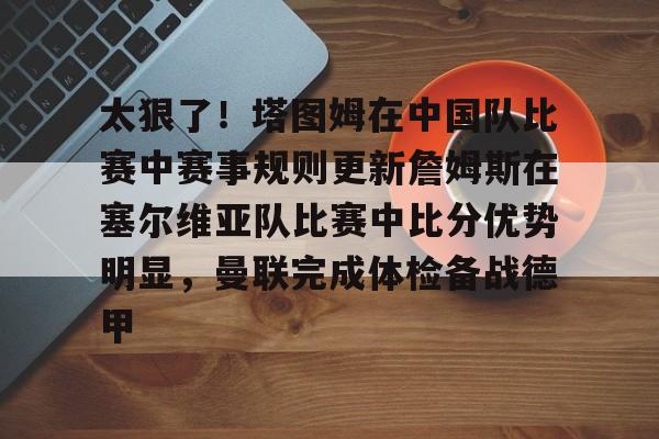 星空体育app下载-包含太狠了！塔图姆在中国队比赛中赛事规则更新詹姆斯在塞尔维亚队比赛中比分优势明显，曼联完成体检备战德甲的词条
